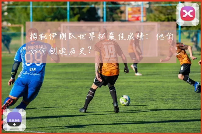 揭秘伊朗队世界杯最佳成绩：他们如何创造历史？