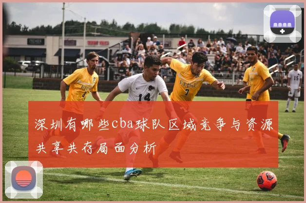 深圳有哪些cba球队区域竞争与资源共享共存局面分析