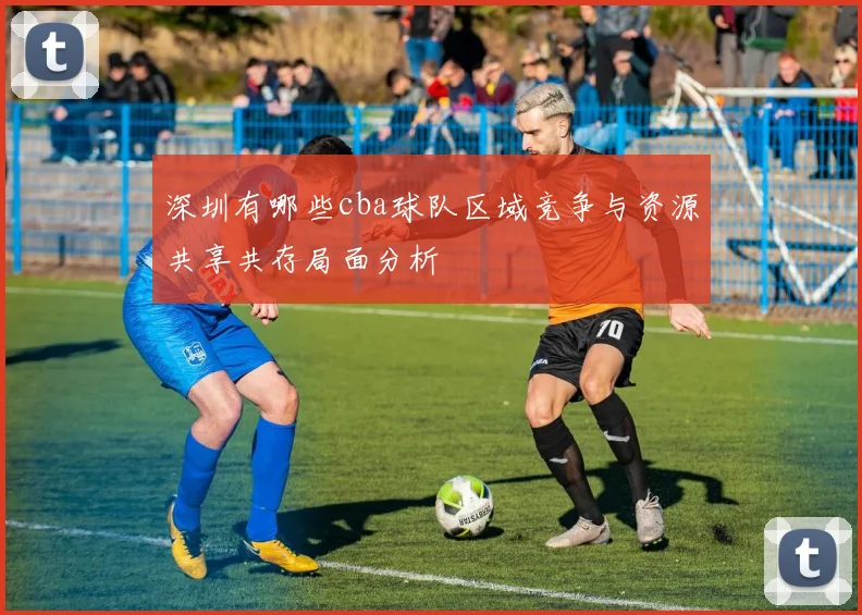 深圳有哪些cba球队区域竞争与资源共享共存局面分析