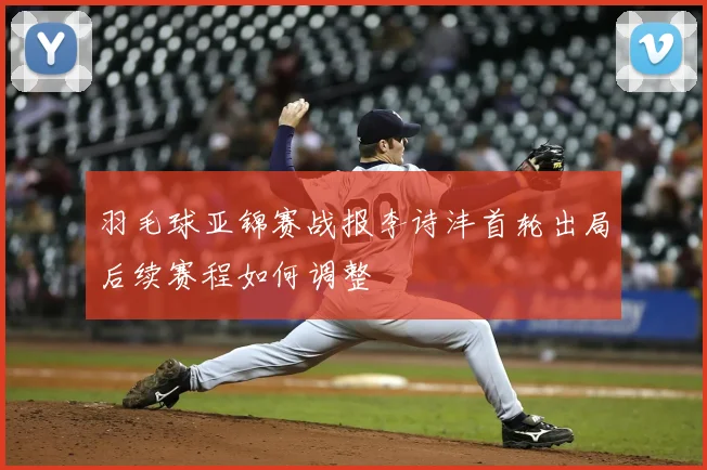 羽毛球亚锦赛战报李诗沣首轮出局后续赛程如何调整